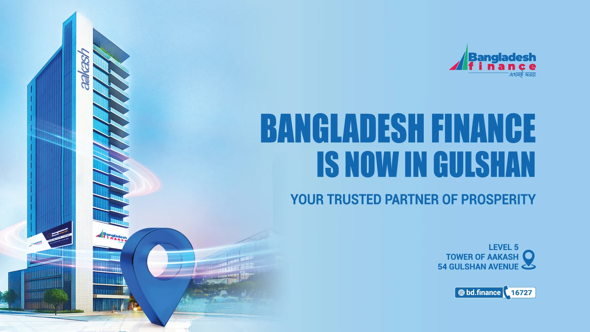 Bangladesh Finance is now in Gulshan. Your trusted partner of prosperity. Level 5, Tower of Aakash, 54 Gulshan Avenue. bd.finance, hotline 16727.